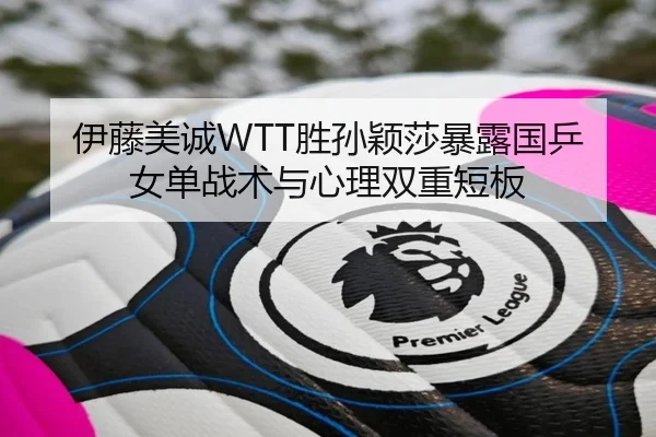 伊藤美诚WTT胜孙颖莎暴露国乒女单战术与心理双重短板