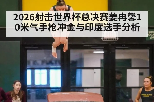 2026射击世界杯总决赛姜冉馨10米气手枪冲金与印度选手分析